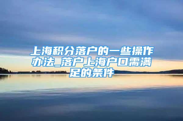 上海积分落户的一些操作办法_落户上海户口需满足的条件