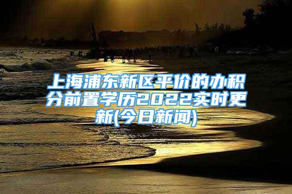 上海浦东新区平价的办积分前置学历2022实时更新(今日新闻)