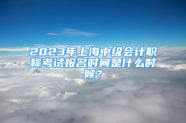 2023年上海中级会计职称考试报名时间是什么时候？