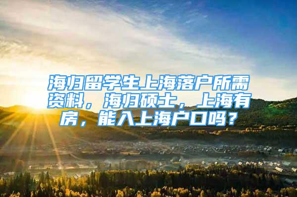 海归留学生上海落户所需资料，海归硕士，上海有房，能入上海户口吗？