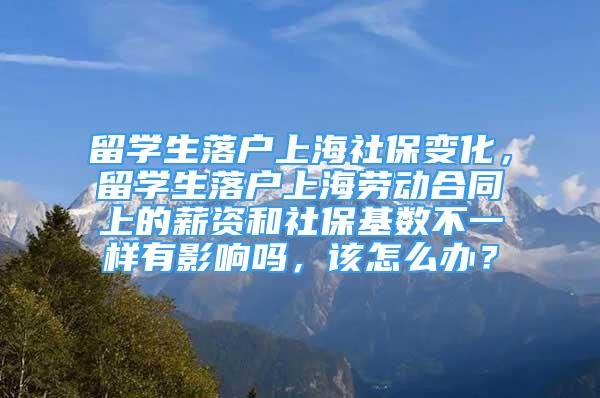 留学生落户上海社保变化，留学生落户上海劳动合同上的薪资和社保基数不一样有影响吗，该怎么办？