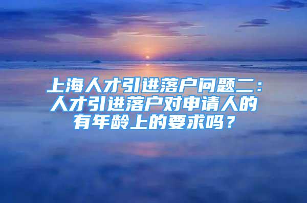 上海人才引进落户问题二：人才引进落户对申请人的有年龄上的要求吗？