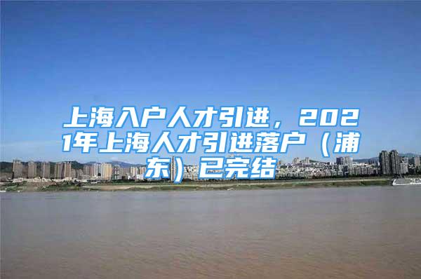 上海入户人才引进，2021年上海人才引进落户（浦东）已完结