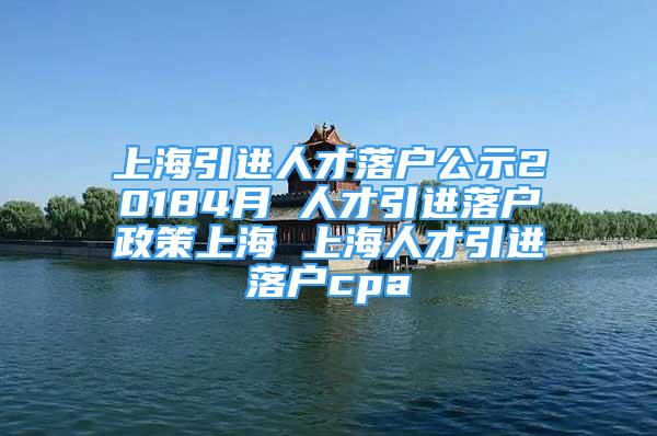 上海引进人才落户公示20184月 人才引进落户政策上海 上海人才引进落户cpa