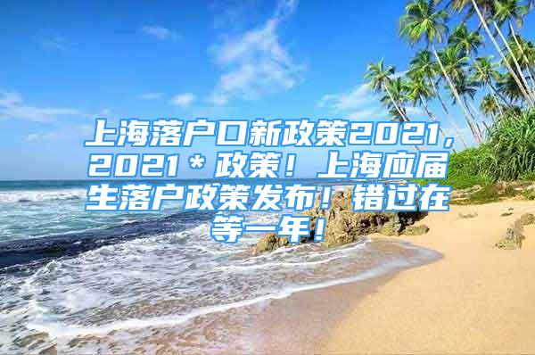 上海落户口新政策2021，2021＊政策！上海应届生落户政策发布！错过在等一年！