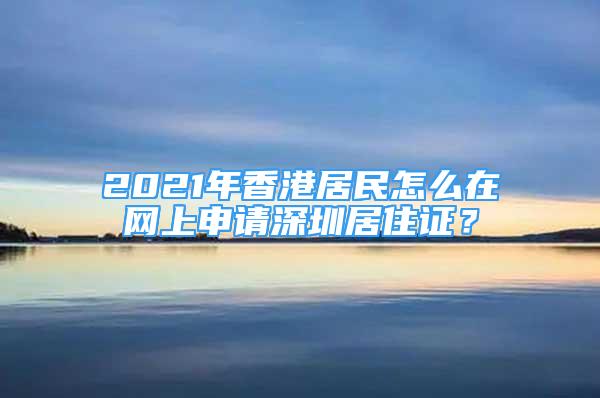 2021年香港居民怎么在网上申请深圳居住证？
