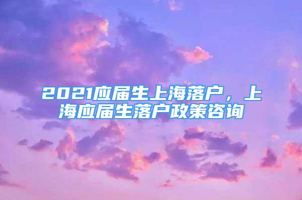 2021应届生上海落户，上海应届生落户政策咨询