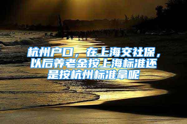 杭州户口，在上海交社保，以后养老金按上海标准还是按杭州标准拿呢