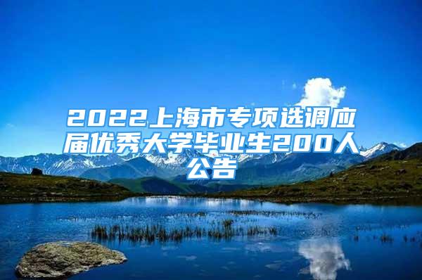 2022上海市专项选调应届优秀大学毕业生200人公告