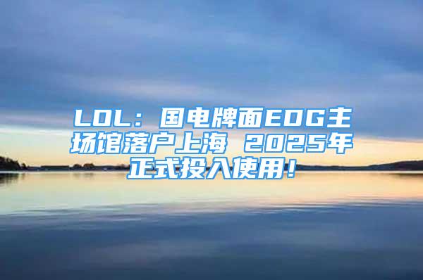 LOL：国电牌面EDG主场馆落户上海 2025年正式投入使用！