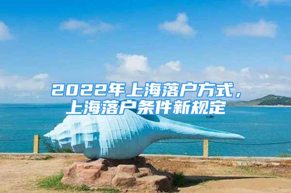 2022年上海落户方式，上海落户条件新规定