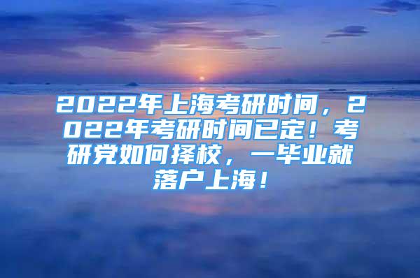2022年上海考研时间，2022年考研时间已定！考研党如何择校，一毕业就落户上海！