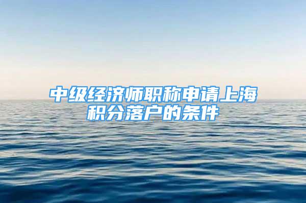 中级经济师职称申请上海积分落户的条件