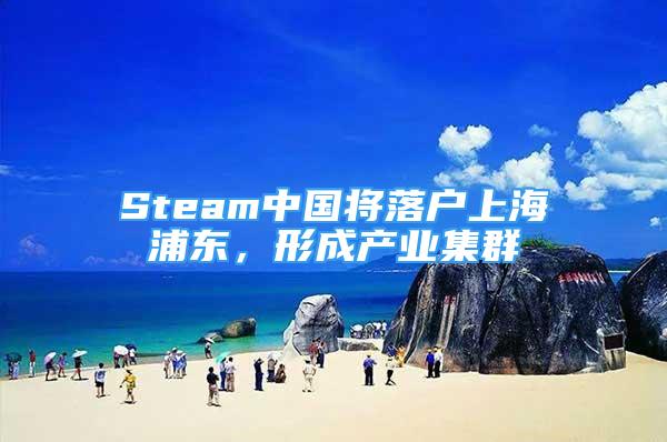 Steam中国将落户上海浦东，形成产业集群