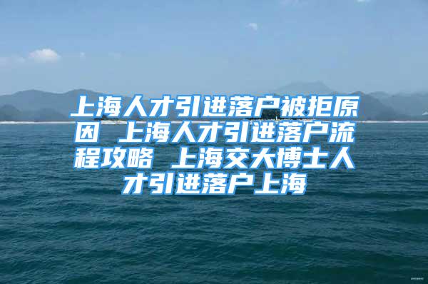 上海人才引进落户被拒原因 上海人才引进落户流程攻略 上海交大博士人才引进落户上海