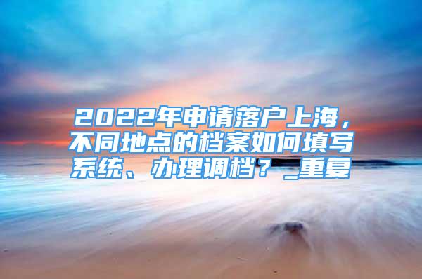 2022年申请落户上海，不同地点的档案如何填写系统、办理调档？_重复