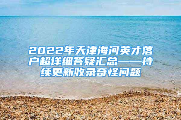 2022年天津海河英才落户超详细答疑汇总——持续更新收录奇怪问题