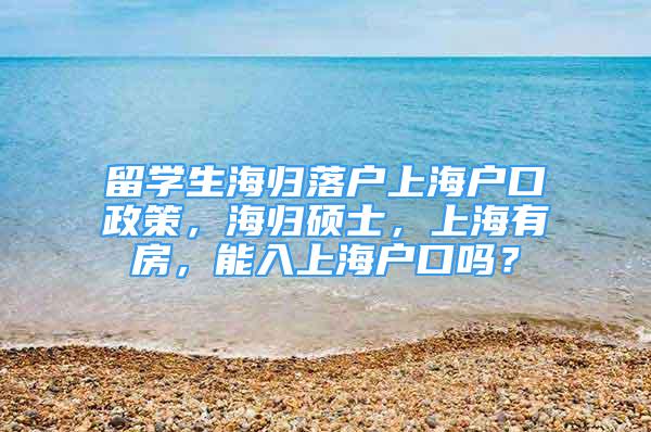 留学生海归落户上海户口政策，海归硕士，上海有房，能入上海户口吗？