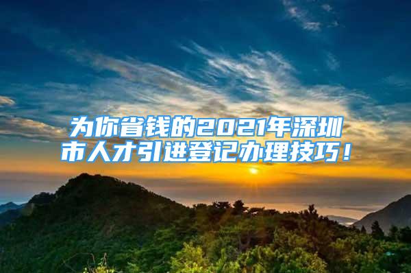 为你省钱的2021年深圳市人才引进登记办理技巧！