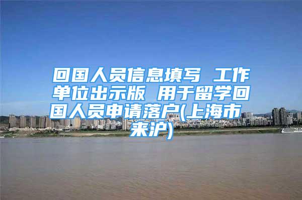 回国人员信息填写 工作单位出示版 用于留学回国人员申请落户(上海市 来沪)