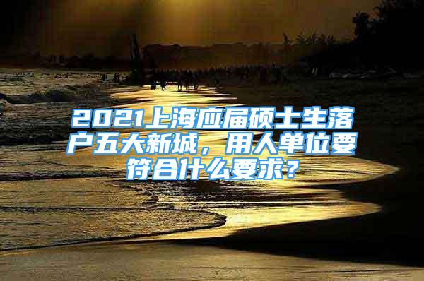 2021上海应届硕士生落户五大新城，用人单位要符合什么要求？