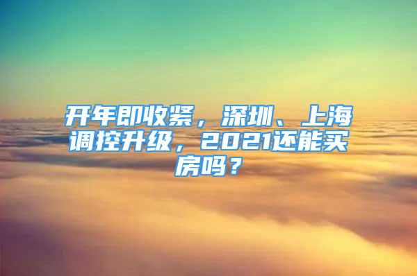 开年即收紧，深圳、上海调控升级，2021还能买房吗？