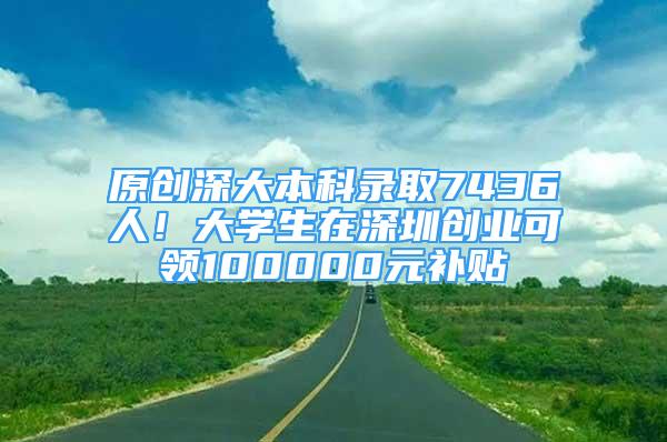 原创深大本科录取7436人！大学生在深圳创业可领100000元补贴
