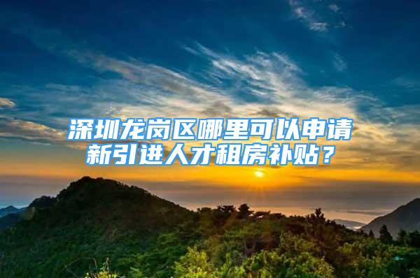 深圳龙岗区哪里可以申请新引进人才租房补贴？