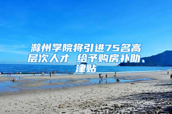 滁州学院将引进75名高层次人才 给予购房补助、津贴