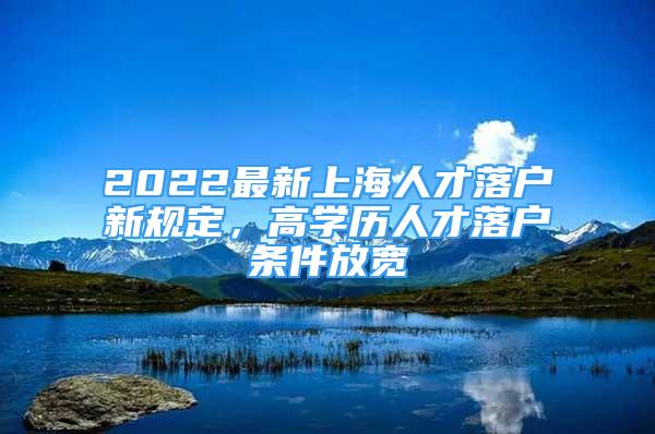 2022最新上海人才落户新规定，高学历人才落户条件放宽