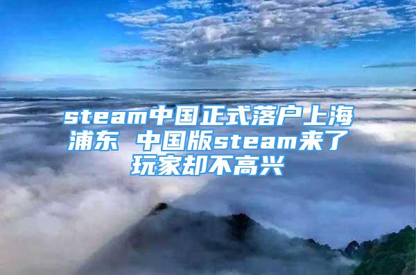 steam中国正式落户上海浦东 中国版steam来了玩家却不高兴