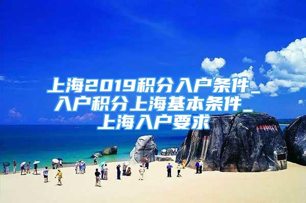 上海2019积分入户条件_入户积分上海基本条件_上海入户要求