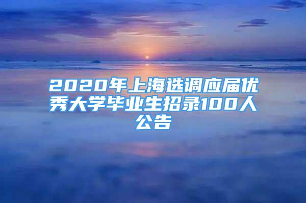 2020年上海选调应届优秀大学毕业生招录100人公告