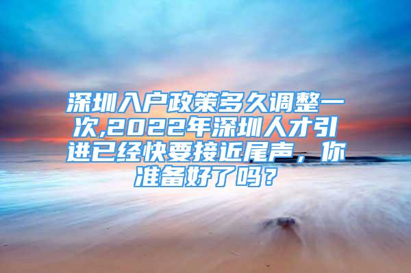 深圳入户政策多久调整一次,2022年深圳人才引进已经快要接近尾声，你准备好了吗？