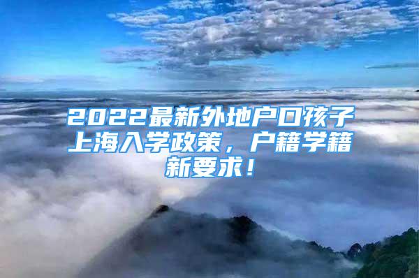 2022最新外地户口孩子上海入学政策，户籍学籍新要求！