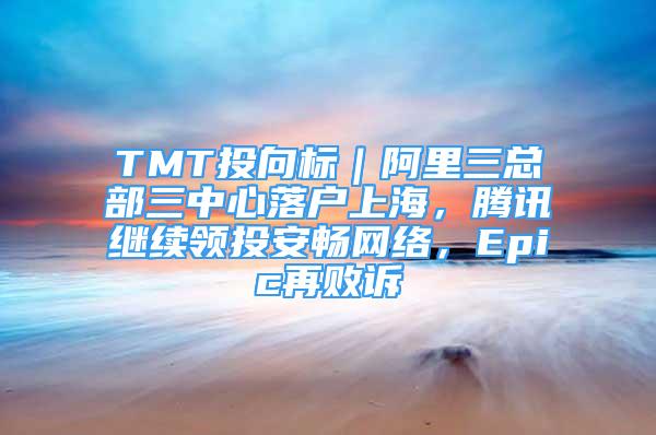 TMT投向标｜阿里三总部三中心落户上海，腾讯继续领投安畅网络，Epic再败诉