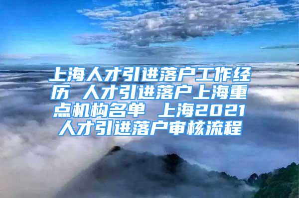 上海人才引进落户工作经历 人才引进落户上海重点机构名单 上海2021人才引进落户审核流程