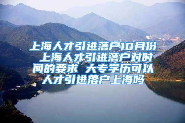 上海人才引进落户10月份 上海人才引进落户对时间的要求 大专学历可以人才引进落户上海吗