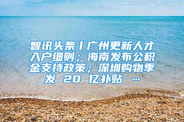智讯头条丨广州更新人才入户细则；海南发布公积金支持政策；深圳购物季发 20 亿补贴 …