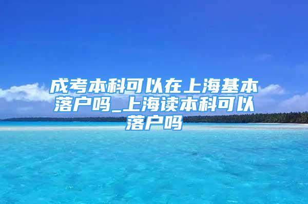 成考本科可以在上海基本落户吗_上海读本科可以落户吗
