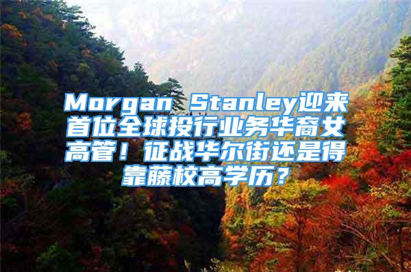 Morgan Stanley迎来首位全球投行业务华裔女高管！征战华尔街还是得靠藤校高学历？