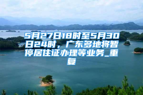 5月27日18时至5月30日24时，广东多地将暂停居住证办理等业务_重复