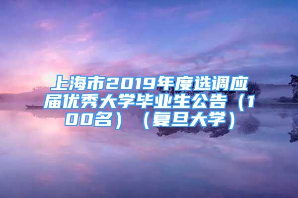 上海市2019年度选调应届优秀大学毕业生公告（100名）（复旦大学）