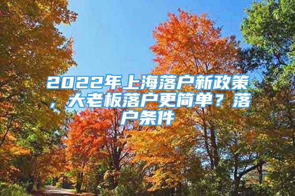 2022年上海落户新政策，大老板落户更简单？落户条件