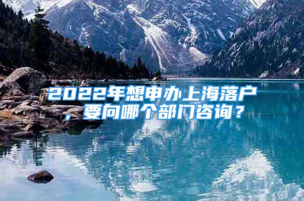 2022年想申办上海落户，要向哪个部门咨询？