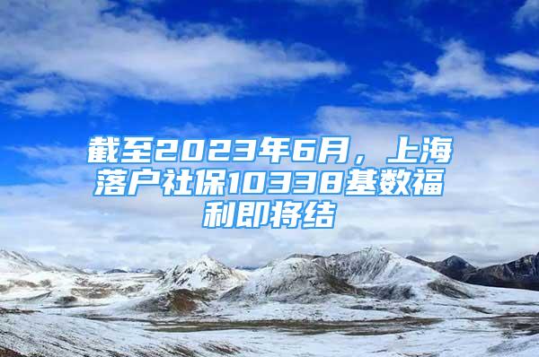 截至2023年6月，上海落户社保10338基数福利即将结