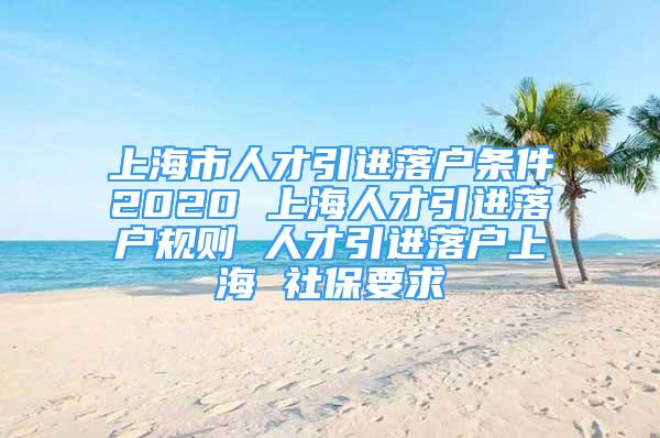 上海市人才引进落户条件2020 上海人才引进落户规则 人才引进落户上海 社保要求