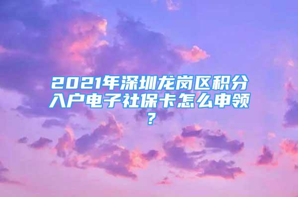 2021年深圳龙岗区积分入户电子社保卡怎么申领？