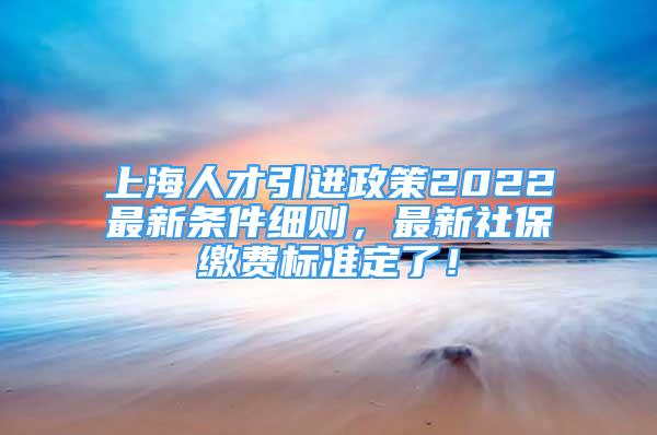 上海人才引进政策2022最新条件细则，最新社保缴费标准定了！