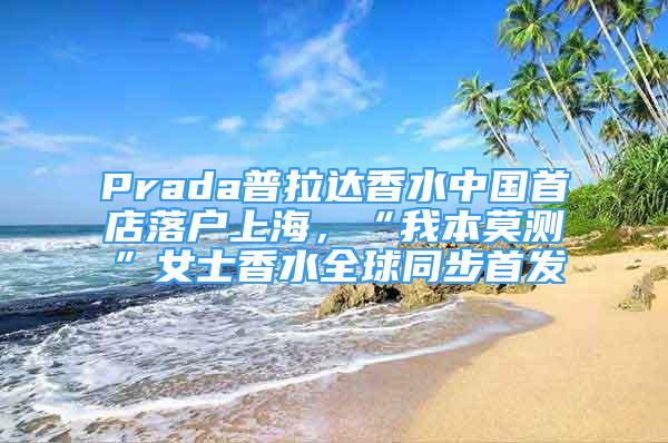 Prada普拉达香水中国首店落户上海，“我本莫测”女士香水全球同步首发